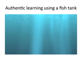 Authen,c	
  learning	
  using	
  a	
  ﬁsh	
  tank	
  
 