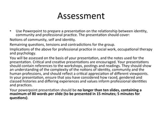 Assessment	
  
•  Use	
  Powerpoint	
  to	
  prepare	
  a	
  presenta,on	
  on	
  the	
  rela,onship	
  between	
  iden,ty,	
  
community	
  and	
  professional	
  prac,ce.	
  The	
  presenta,on	
  should	
  cover:	
  
No,ons	
  of	
  community,	
  self	
  and	
  iden,ty.	
  
Remaining	
  ques,ons,	
  tensions	
  and	
  contradic,ons	
  for	
  the	
  group.	
  
Implica,ons	
  of	
  the	
  above	
  for	
  professional	
  prac,ce	
  in	
  social	
  work,	
  occupa,onal	
  therapy	
  
and	
  psychology.	
  	
  	
  
You	
  will	
  be	
  assessed	
  on	
  the	
  basis	
  of	
  your	
  presenta,on,	
  and	
  the	
  notes	
  used	
  for	
  the	
  
presenta,on.	
  Cri,cal	
  and	
  crea,ve	
  presenta,ons	
  are	
  encouraged.	
  Your	
  presenta,ons	
  
should	
  contain	
  references	
  to	
  the	
  workshops,	
  pos,ngs	
  and	
  readings.	
  They	
  should	
  show	
  
an	
  understanding	
  of	
  the	
  complexity	
  of	
  the	
  no,ons	
  of	
  iden,ty,	
  community	
  and	
  the	
  
human	
  professions,	
  and	
  should	
  reﬂect	
  a	
  cri,cal	
  apprecia,on	
  of	
  diﬀerent	
  viewpoints.	
  	
  
In	
  your	
  presenta,on,	
  ensure	
  that	
  you	
  have	
  considered	
  how	
  raced,	
  gendered	
  and	
  
classed	
  histories	
  and	
  diﬀering	
  experiences	
  and	
  values	
  inform	
  professional	
  iden,,es	
  
and	
  prac,ces.	
  	
  	
  
Your	
  powerpoint	
  presenta,on	
  should	
  be	
  no	
  longer	
  than	
  ten	
  slides,	
  containing	
  a	
  
maximum	
  of	
  80	
  words	
  per	
  slide	
  (to	
  be	
  presented	
  in	
  15	
  minutes;	
  5	
  minutes	
  for	
  
ques9ons).	
  	
  
 