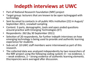 •  Part	
  of	
  Na,onal	
  Research	
  Founda,on	
  (NRF)	
  project	
  
•  Target	
  group:	
  lecturers	
  that	
  are	
  known	
  to	
  be	
  open	
  to/engaged	
  with	
  
technology	
  
•  Sent	
  by	
  email	
  to	
  contacts	
  in	
  all	
  public	
  HEIs	
  ins,tu,on	
  (22)	
  in	
  August/
September	
  2011,	
  snowball	
  sampling	
  
•  Content:	
  3	
  parts,	
  demographic,	
  tools	
  and	
  open	
  ended	
  ques,ons	
  
around	
  prac,ce	
  with	
  Emerging	
  Technologies	
  (ET)	
  
•  Respondents:	
  262	
  (by	
  30	
  September	
  2011)	
  
•  Selec,on	
  of	
  20	
  respondents,	
  for	
  further	
  indepth	
  interviews	
  on	
  how	
  
emerging	
  technology	
  is	
  being	
  used	
  to	
  provide	
  and	
  authen,c	
  learning	
  
experience	
  for	
  students	
  
•  Sub-­‐set	
  of	
  	
  10	
  UWC	
  staﬀ	
  members	
  were	
  interviewed	
  as	
  part	
  of	
  this	
  
research.	
  
•  The	
  collected	
  data	
  was	
  analysed	
  independently	
  by	
  two	
  researchers	
  of	
  
the	
  NRF	
  project	
  using	
  the	
  following	
  coding	
  system:	
  0	
  –	
  no	
  evidence,	
  1	
  
–	
  weak	
  evidence,	
  2	
  –	
  strong	
  evidence	
  of	
  authen,c	
  learning	
  elements.	
  
Discrepancies	
  were	
  averaged	
  aWer	
  discussion.	
  
Indepth	
  interviews	
  at	
  UWC	
  
 
