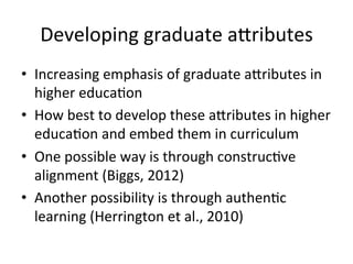 Developing	
  graduate	
  a4ributes	
  
•  Increasing	
  emphasis	
  of	
  graduate	
  a4ributes	
  in	
  
higher	
  educa,on	
  
•  How	
  best	
  to	
  develop	
  these	
  a4ributes	
  in	
  higher	
  
educa,on	
  and	
  embed	
  them	
  in	
  curriculum	
  
•  One	
  possible	
  way	
  is	
  through	
  construc,ve	
  
alignment	
  (Biggs,	
  2012)	
  	
  
•  Another	
  possibility	
  is	
  through	
  authen,c	
  
learning	
  (Herrington	
  et	
  al.,	
  2010)	
  
 