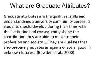 What are Graduate Attributes?
Graduate	
  a4ributes	
  are	
  the	
  quali,es,	
  skills	
  and	
  
understandings	
  a	
  university	
  community	
  agrees	
  its	
  
students	
  should	
  develop	
  during	
  their	
  ,me	
  with	
  
the	
  ins,tu,on	
  and	
  consequently	
  shape	
  the	
  
contribu,on	
  they	
  are	
  able	
  to	
  make	
  to	
  their	
  
profession	
  and	
  society	
  ...	
  They	
  are	
  quali,es	
  that	
  
also	
  prepare	
  graduates	
  as	
  agents	
  of	
  social	
  good	
  in	
  
unknown	
  futures.’	
  (Bowden	
  et	
  al.,	
  2000)	
  
 