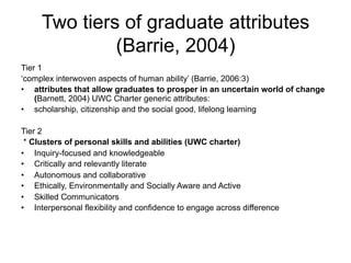 Two tiers of graduate attributes
(Barrie, 2004)
Tier 1
‘complex interwoven aspects of human ability’ (Barrie, 2006:3)
•  attributes that allow graduates to prosper in an uncertain world of change
(Barnett, 2004) UWC Charter generic attributes:
•  scholarship, citizenship and the social good, lifelong learning
Tier 2
* Clusters of personal skills and abilities (UWC charter)
•  Inquiry-focused and knowledgeable
•  Critically and relevantly literate
•  Autonomous and collaborative
•  Ethically, Environmentally and Socially Aware and Active
•  Skilled Communicators
•  Interpersonal flexibility and confidence to engage across difference
 