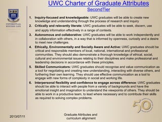 UWC Charter of Graduate Attributes
SecondTier
1.  Inquiry-focused and knowledgeable: UWC graduates will be able to create new
knowledge and understanding through the process of research and inquiry
2.  Critically and relevantly literate: UWC graduates will be able to seek, discern, use
and apply information effectively in a range of contexts.
3.  Autonomous and collaborative: UWC graduates will be able to work independently and
in collaboration with others, in a way that is informed by openness, curiosity and a desire
to meet new challenges.
4.  Ethically, Environmentally and Socially Aware and Active: UWC graduates should be
critical and responsible members of local, national, international and professional
communities. They should also demonstrate a thorough knowledge of ethical, social,
cultural and environmental issues relating to their disciplines and make professional and
leadership decisions in accordance with these principles.
5.  Skilled Communicators: UWC graduates should recognise and value communication as
a tool for negotiating and creating new understanding, interacting with diverse others, and
furthering their own learning. They should use effective communication as a tool to
engage with new forms of complexity in social and working life.
6.  Interpersonal flexibility and confidence to engage across difference: UWC graduates
should be able to interact with people from a variety of backgrounds and have the
emotional insight and imagination to understand the viewpoints of others. They should be
able to work in a productive team, to lead where necessary and to contribute their skills
as required to solving complex problems.
Graduate Attributes and
curriculum alignment
2013/07/11
 