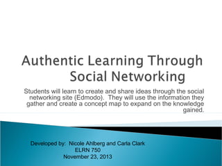 Students will learn to create and share ideas through the social
networking site (Edmodo). They will use the information they
gather and create a concept map to expand on the knowledge
gained.

Developed by: Nicole Ahlberg and Carla Clark
ELRN 750
November 23, 2013

 