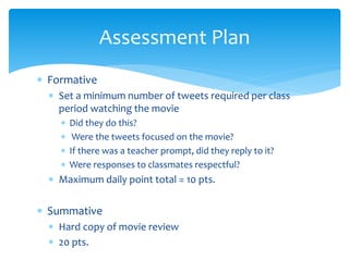 Formative
 Set a minimum number of tweets required per class
period watching the movie
 Did they do this?
 Were the tweets focused on the movie?
 If there was a teacher prompt, did they reply to it?
 Were responses to classmates respectful?
 Maximum daily point total = 10 pts.
 Summative
 Hard copy of movie review
 20 pts.
Assessment Plan
 