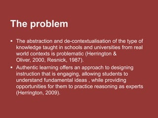 The problem
 The abstraction and de-contextualisation of the type of
knowledge taught in schools and universities from real
world contexts is problematic (Herrington &
Oliver, 2000, Resnick, 1987).
 Authentic learning offers an approach to designing
instruction that is engaging, allowing students to
understand fundamental ideas , while providing
opportunities for them to practice reasoning as experts
(Herrington, 2009).
 
