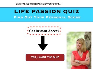 GET STARTED WITH BARRIE DAVENPORT’S…
YES, I WANT THE QUIZ
Get Instant Access
LIFE PASSION QUIZ
Find Out Your Personal Score
 