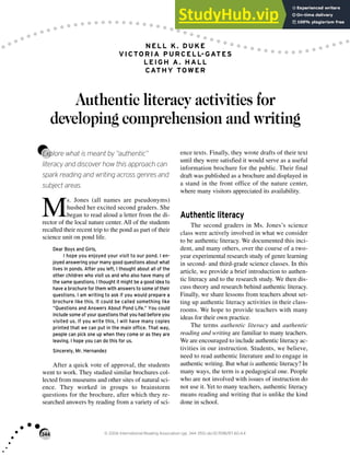 344 © 2006 International Reading Association (pp. 344–355) doi:10.1598/RT.60.4.4
NELL K. DUKE
VICTORIA PURCELL-GATES
LEIGH A. HALL
CATHY TOWER
Authentic literacy activities for
developing comprehension and writing
Explore what is meant by “authentic”
literacy and discover how this approach can
spark reading and writing across genres and
subject areas.
M
s. Jones (all names are pseudonyms)
hushed her excited second graders. She
began to read aloud a letter from the di-
rector of the local nature center. All of the students
recalled their recent trip to the pond as part of their
science unit on pond life.
Dear Boys and Girls,
I hope you enjoyed your visit to our pond. I en-
joyed answering your many good questions about what
lives in ponds. After you left, I thought about all of the
other children who visit us and who also have many of
the same questions. I thought it might be a good idea to
have a brochure for them with answers to some of their
questions. I am writing to ask if you would prepare a
brochure like this. It could be called something like
“Questions and Answers About Pond Life.” You could
include some of your questions that you had before you
visited us. If you write this, I will have many copies
printed that we can put in the main office. That way,
people can pick one up when they come or as they are
leaving. I hope you can do this for us.
Sincerely, Mr. Hernandez
After a quick vote of approval, the students
went to work. They studied similar brochures col-
lected from museums and other sites of natural sci-
ence. They worked in groups to brainstorm
questions for the brochure, after which they re-
searched answers by reading from a variety of sci-
ence texts. Finally, they wrote drafts of their text
until they were satisfied it would serve as a useful
information brochure for the public. Their final
draft was published as a brochure and displayed in
a stand in the front office of the nature center,
where many visitors appreciated its availability.
Authentic literacy
The second graders in Ms. Jones’s science
class were actively involved in what we consider
to be authentic literacy. We documented this inci-
dent, and many others, over the course of a two-
year experimental research study of genre learning
in second- and third-grade science classes. In this
article, we provide a brief introduction to authen-
tic literacy and to the research study. We then dis-
cuss theory and research behind authentic literacy.
Finally, we share lessons from teachers about set-
ting up authentic literacy activities in their class-
rooms. We hope to provide teachers with many
ideas for their own practice.
The terms authentic literacy and authentic
reading and writing are familiar to many teachers.
We are encouraged to include authentic literacy ac-
tivities in our instruction. Students, we believe,
need to read authentic literature and to engage in
authentic writing. But what is authentic literacy? In
many ways, the term is a pedagogical one. People
who are not involved with issues of instruction do
not use it. Yet to many teachers, authentic literacy
means reading and writing that is unlike the kind
done in school.
 