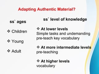 Adapting Authentic Material?

                 ss` level of knowledge
 ss` ages
              At lower levels
 Children
             Simple tasks and undemanding
             pre-teach key vocabulary
 Young
              At more intermediate levels
 Adult      pre-teaching

              At higher levels
             vocabulary
 