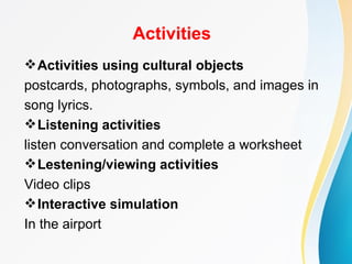 Activities
 Activities using cultural objects
postcards, photographs, symbols, and images in
song lyrics.
 Listening activities
listen conversation and complete a worksheet
 Lestening/viewing activities
Video clips
 Interactive simulation
In the airport
 