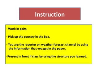 Instruction
- Work in pairs.

- Pick up the country in the box.

- You are the reporter on weather forecast channel by using
  the information that you get in the paper.

-Present in front if class by using the structure you learned.
 