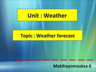 Unit : Weather


Topic : Weather forecast




              Matthayomsuksa 6
 