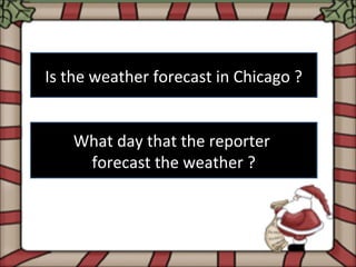 Is the weather forecast in Chicago ?


   What day that the reporter
    forecast the weather ?
 