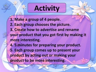 Activity
1. Make a group of 4 people.
2. Each group chooses the picture.
3. Create how to advertise and rename
your product that you got first by making it
more interesting.
4. 5 minutes for preparing your product.
5. Each group comes up to present your
product by acting out or making your
product to be more interesting.
 