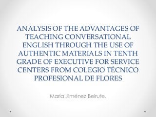 ANALYSIS OF THE ADVANTAGES OF
TEACHING CONVERSATIONAL
ENGLISH THROUGH THE USE OF
AUTHENTIC MATERIALS IN TENTH
GRADE OF EXECUTIVE FOR SERVICE
CENTERS FROM COLEGIO TÉCNICO
PROFESIONAL DE FLORES
María Jiménez Beirute.

 