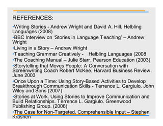 REFERENCES:
•Writing Stories - Andrew Wright and David A. Hill. Helbling
Languages (2008)
•BBC Interview on ‘Stories in Language T eaching’ – Andrew
Wright
•Living in a Story – Andrew Wright
•T eaching Grammar Creatively - Helbling Languages (2008
•The Coaching Manual – Julie Starr. Pearson Education (2003)
•Storytelling that Moves People: A Conversation with
Screenwriting Coach Robert McKee. Harvard Business Review.
June 2003
•Once Upon a Time: Using Story-Based Activities to Develop
Breakthrough Communication Skills - T errence L. Gargiulo. John
Wiley and Sons (2007)
•Stories at Work. Using Stories to Improve Communication and
Build Relationships. T errence L. Gargiulo. Greenwood
Publishing Group. (2006)
•The Case for Non-T argeted, Comprehensible Input – Stephen
Krashen
 