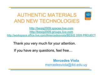 AUTHENTIC MATERIALS
     AND NEW TECHNOLOGIES
                http://besig2009.spaces.live.com
                http://besig2009.groups.live.com
http://workspace.office.live.com/#mercedesviola/BESIG 2009 PROJECT

    Thank you very much for your attention.
     If you have any questions, feel free…

                                Mercedes Viola
                            mercedesviola@4d.edu.uy
 