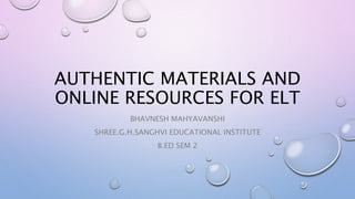 AUTHENTIC MATERIALS AND
ONLINE RESOURCES FOR ELT
BHAVNESH MAHYAVANSHI
SHREE.G.H.SANGHVI EDUCATIONAL INSTITUTE
B.ED SEM 2
 