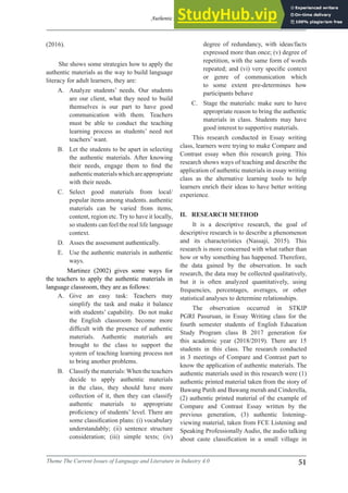 Authentic Materials in Essay Writing Class: An Alternative Learning Tool
Theme The Current Issues of Language and Literature in Industry 4.0 51
(2016).
She shows some strategies how to apply the
authentic materials as the way to build language
literacy for adult learners, they are:
A. Analyze students’ needs. Our students
are our client, what they need to build
themselves is our part to have good
communication with them. Teachers
must be able to conduct the teaching
learning process as students’ need not
teachers’ want.
B. Let the students to be apart in selecting
the authentic materials. After knowing
their needs, engage them to find the
authenticmaterialswhichareappropriate
with their needs.
C. Select good materials from local/
popular items among students. authentic
materials can be varied from items,
content, region etc. Try to have it locally,
so students can feel the real life language
context.
D. Asses the assessment authentically.
E. Use the authentic materials in authentic
ways.
Martinez (2002) gives some ways for
the teachers to apply the authentic materials in
language classroom, they are as follows:
degree of redundancy, with ideas/facts
expressed more than once; (v) degree of
repetition, with the same form of words
repeated; and (vi) very specific context
or genre of communication which
to some extent pre-determines how
participants behave
C. Stage the materials: make sure to have
appropriate reason to bring the authentic
materials in class. Students may have
good interest to supportive materials.
This research conducted in Essay writing
class, learners were trying to make Compare and
Contrast essay when this research going. This
research shows ways of teaching and describe the
application of authentic materials in essay writing
class as the alternative learning tools to help
learners enrich their ideas to have better writing
experience.
II. RESEARCH METHOD
It is a descriptive research, the goal of
descriptive research is to describe a phenomenon
and its characteristics (Nassaji, 2015). This
research is more concerned with what rather than
how or why something has happened. Therefore,
the data gained by the observation. In such
research, the data may be collected qualitatively,
but it is often analyzed quantitatively, using
frequencies, percentages, averages, or other
statistical analyses to determine relationships.
The observation occurred in STKIP
PGRI Pasuruan, in Essay Writing class for the
fourth semester students of English Education
Study Program class B 2017 generation for
this academic year (2018/2019). There are 15
students in this class. The research conducted
in 3 meetings of Compare and Contrast part to
know the application of authentic materials. The
authentic materials used in this research were (1)
authentic printed material taken from the story of
Bawang Putih and Bawang merah and Cinderella,
(2) authentic printed material of the example of
Compare and Contrast Essay written by the
previous generation, (3) authentic listening-
viewing material, taken from FCE Listening and
Speaking Professionally Audio, the audio talking
about caste classification in a small village in
A. Give an easy task: Teachers may
simplify the task and make it balance
with students’ capability. Do not make
the English classroom become more
difficult with the presence of authentic
materials. Authentic materials are
brought to the class to support the
system of teaching learning process not
to bring another problems.
B. Classify the materials:When the teachers
decide to apply authentic materials
in the class, they should have more
collection of it, then they can classify
authentic materials to appropriate
proficiency of students’ level. There are
some classification plans: (i) vocabulary
understandably; (ii) sentence structure
consideration; (iii) simple texts; (iv)
 