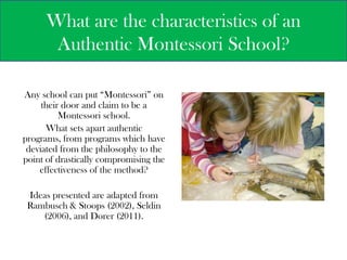 What are the characteristics of an Authentic Montessori School? Any school can put “Montessori” on their door and claim to be a Montessori school.   What sets apart authentic programs, from programs which have deviated from the philosophy to the point of drastically compromising the effectiveness of the method?   Ideas presented are adapted from Rambusch & Stoops (2002), Seldin (2006), and Dorer (2011).  