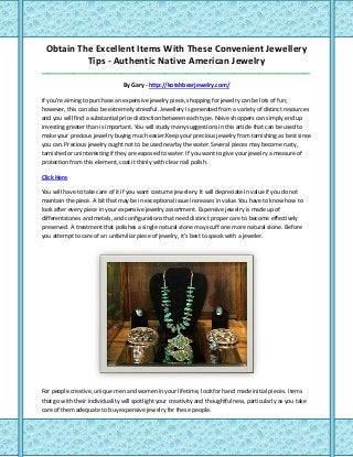 Obtain The Excellent Items With These Convenient Jewellery
Tips - Authentic Native American Jewelry
_____________________________________________________________________________________
By Gary - http://kotahbearjewelry.com/
If you're aiming to purchase an expensive jewelry piece, shopping for jewelry can be lots of fun;
however, this can also be extremely stressful. Jewellery is generated from a variety of distinct resources
and you will find a substantial price distinction between each type. Naive shoppers can simply end up
investing greater than is important. You will study many suggestions in this article that can be used to
make your precious jewelry buying much easier.Keep your precious jewelry from tarnishing as best since
you can. Precious jewelry ought not to be used nearby the water. Several pieces may become rusty,
tarnished or uninteresting if they are exposed to water. If you want to give your jewelry a measure of
protection from this element, coat it thinly with clear nail polish.
Click Here
You will have to take care of it if you want costume jewelery. It will depreciate in value if you do not
maintain the piece. A bit that may be in exceptional issue increases in value.You have to know how to
look after every piece in your expensive jewelry assortment. Expensive jewelry is made up of
differentstones and metals, and configurations that need distinct proper care to become effectively
preserved. A treatment that polishes a single natural stone may scuff one more natural stone. Before
you attempt to care of an unfamiliar piece of jewelry, it's best to speak with a jeweler.
For people creative, unique men and women in your lifetime, look for hand made initial pieces. Items
that go with their individuality will spotlight your creativity and thoughtfulness, particularly as you take
care of them adequate to buy expensive jewelry for these people.
 