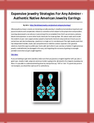 Expensive jewelry Strategies For Any Admirer -
Authentic Native American Jewelry Earrings
_____________________________________________________________________________________
By John - http://kotahbearjewelry.com/product-category/earrings/
What jewellery shows is nearly as interesting as really wearing it. Jewellery memorializes important and
joyous situations and compensates tribute to connections that subject to the proprietors and providers.
Learning about jewelry can aid you in conserving it for an extended time.Don't use ammonia, acetone,
bleach and turpentine or some other harsh chemicals for cleaning them. All-natural acids won't erode
the enamel on your own copper precious jewelry how harsh chemical compounds can.Ensure you are
certain how and also hardwearing . jewelery in a single so it is not destroyed. The right jewelry pack that
has independent holders, hooks and compartments to hold the sections separate is the greatest
selection. Avoid the urge to jumble your items with each other in just one box or basket. Fragile precious
jewelry could definitely be damaged in this way, not forgetting the nuisance of getting to untangle
pendant stores that can get caught together.
Click Here
If you are looking to get silver jewellery make sure that you possess a magnet together with you plus a
good eyes. Jewelry made using non-precious metals is going to be attracted to the magnet, exposing any
fakes. It is possible to understand sterling silver by stamps that say '.925' or 'ster'. If a particular piece is
not stamped, you should be cautious of its authenticity.
 