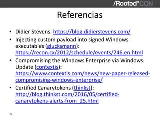 Referencias
• Didier Stevens: https://blog.didierstevens.com/
• Injecting custom payload into signed Windows
executables (glucksmann):
https://recon.cx/2012/schedule/events/246.en.html
• Compromising the Windows Enterprise via Windows
Update (contextis):
https://www.contextis.com/news/new-paper-released-
compromising-windows-enterprise/
• Certified Canarytokens (thinkst):
http://blog.thinkst.com/2016/05/certified-
canarytokens-alerts-from_25.html
26
 
