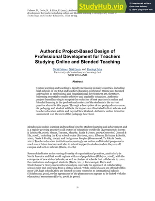 Dabner, N., Davis, N., & Zaka, P. (2012). Authentic project-based design of professional
development for teachers studying online and blended teaching. Contem porary Issues in
Technology and Teacher Education, 12(1). 71-114.
71
Authentic Project-Based Design of
Professional Development for Teachers
Studying Online and Blended Teaching
Nicki Dabner, Niki Davis, and Pinelopi Zaka
University of Canterbury e-Learning Lab
NEW ZEALAND
Abstract
Online learning and teaching is rapidly increasing in many countries, including
high schools in the USA and teacher education worldwide. Online and blended
approaches to professional and organizational development are, therefore,
becoming essential to enable effective and equitable education. Authentic
project-based learning to support the evolution of best practices in online and
blended learning in the professional contexts of the students is the current
practice shared in this paper. Through a description of our postgraduate course,
its pedagogy and student artifacts, its impacts are illustrated in K-12 schools and
teacher education within and beyond New Zealand. Authentic online formative
assessment is at the core of the pedagogy described.
Blended and online learning and teaching benefits student learning and achievement and
is a rapidly growing practice in all sectors of education worldwide (Larreamendy-Joerns
& Leinhardt, 2006; Means, Toyama, Murphy, Bakia & Jones, 2009; Oosterhof, Conrad &
Ely, 2008), including the K-12 school sector (Barbour, 2011; Elbaum, McIntyre & Smith,
2002; Davis & Ferdig, 2009), and Indigenous Peoples (Greenwood, Te Aika & Davis,
2011). Teacher education institutions increasingly use online and blended programs to
reach more future teachers and also to extend support to students when they are off
campus and in K-12 schools (Davis, 2010b).
Research indicates an increasing diversity of organizational practices, particularly in
North America and first world regions with rural populations (Roblyer, 2008), with the
emergence of new virtual schools, as well as clusters of schools that collaborate to cover
the curriculum and support students (Davis, 2011). For example, Davis and
Niederhauser’s (2005) sociocultural analysis contrasts the approach of collaborating
schools with that emerging from a virtual school. While online classes are offered within
most USA high schools, they are limited in some countries to international schools
(Eickelmann, 2011), so the appearance of the phenomenon appears to be linked with the
educational ecosystems (Davis, 2008, in press).
 