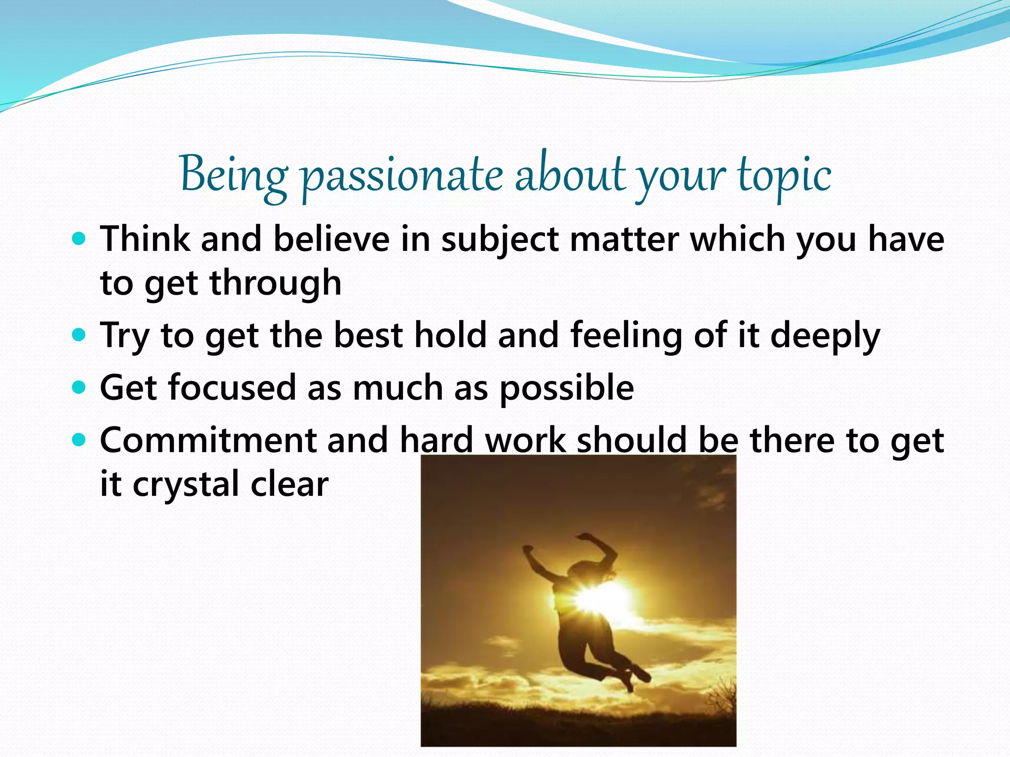 Being passionate about your topic
 Think and believe in subject matter which you have
to get through
 Try to get the best hold and feeling of it deeply
 Get focused as much as possible
 Commitment and hard work should be there to get
it crystal clear
 