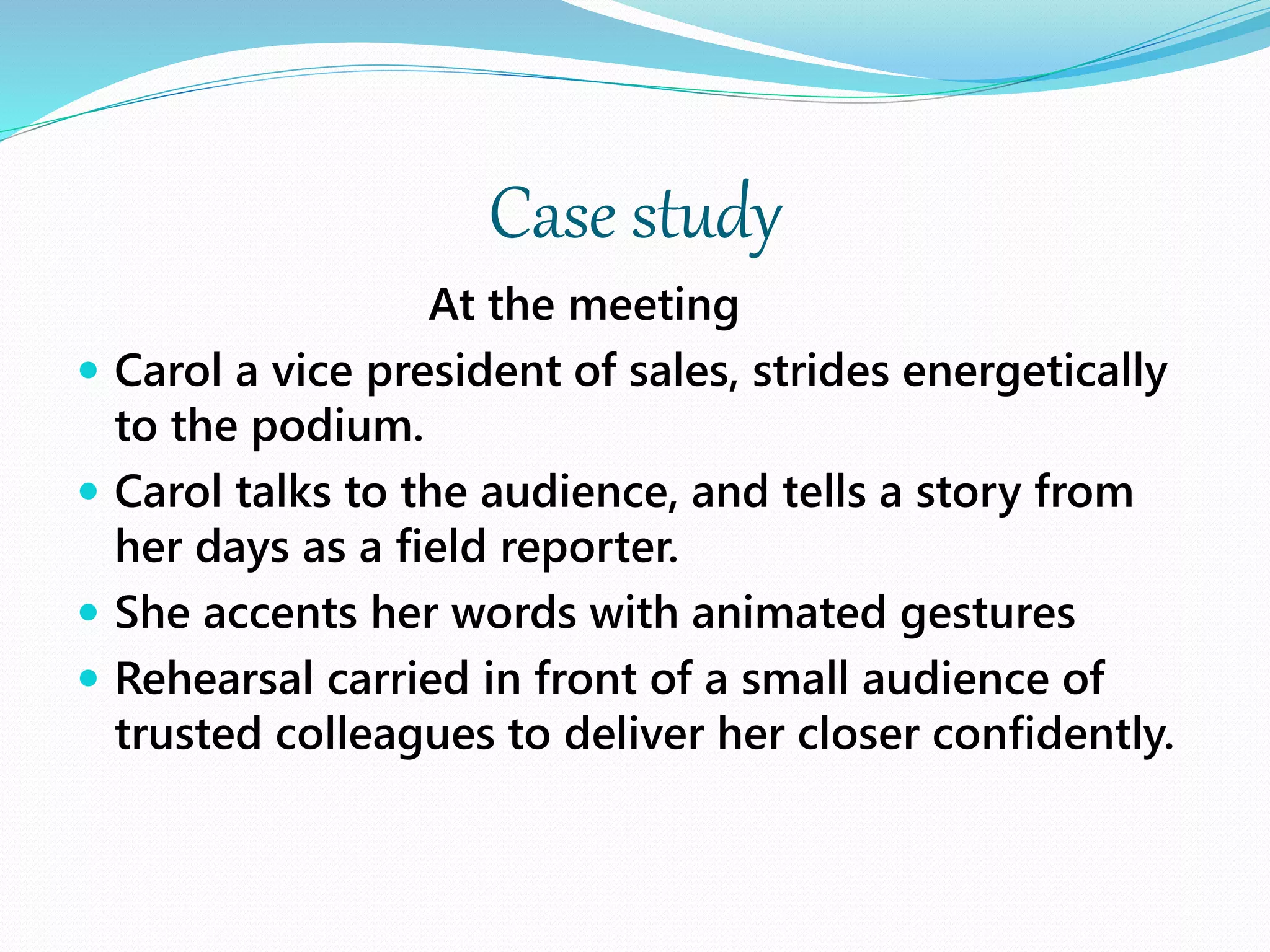 Case study
At the meeting
 Carol a vice president of sales, strides energetically
to the podium.
 Carol talks to the audience, and tells a story from
her days as a field reporter.
 She accents her words with animated gestures
 Rehearsal carried in front of a small audience of
trusted colleagues to deliver her closer confidently.
 