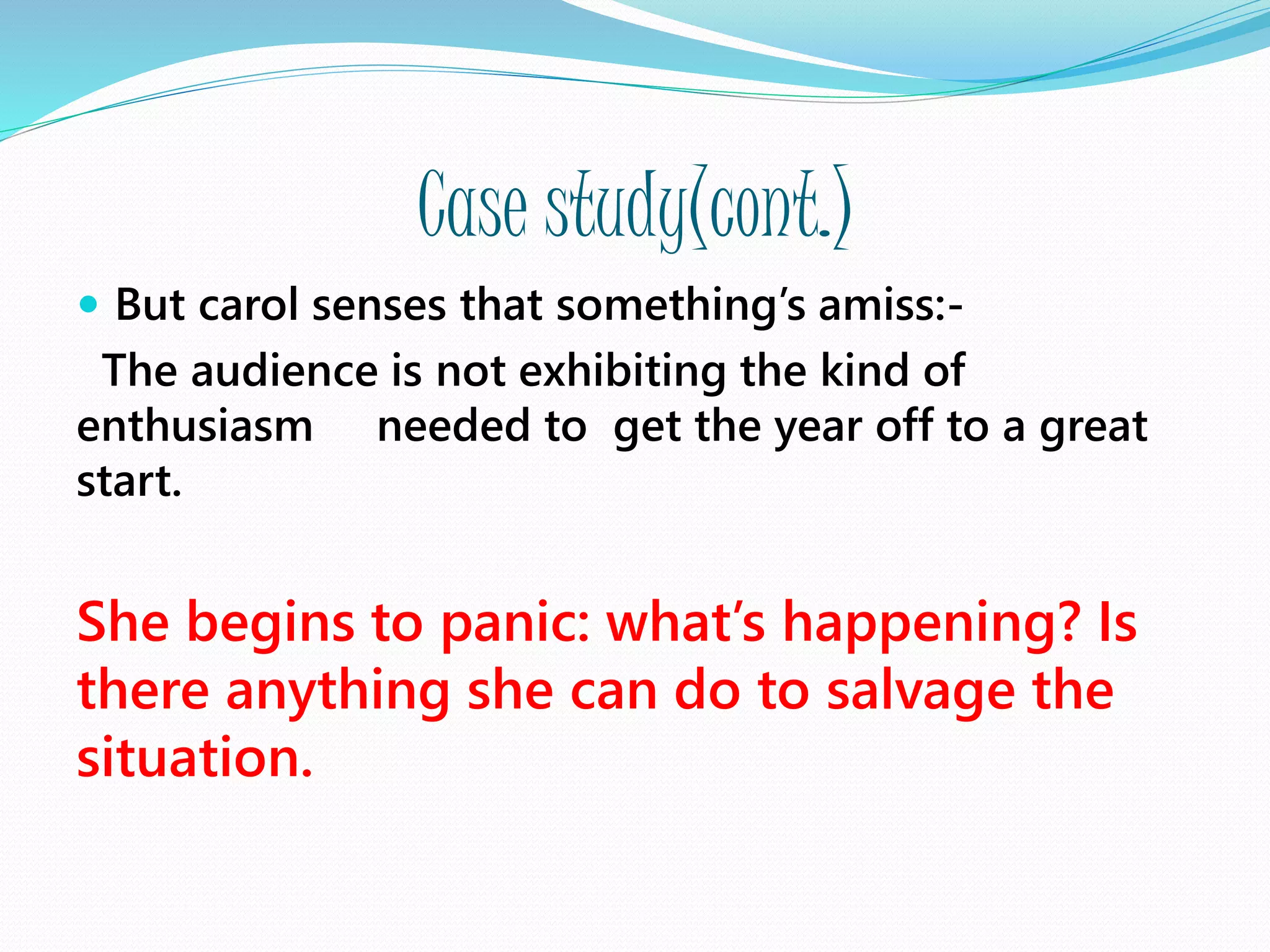 Case study(cont.)
 But carol senses that something’s amiss:-
The audience is not exhibiting the kind of
enthusiasm needed to get the year off to a great
start.
She begins to panic: what’s happening? Is
there anything she can do to salvage the
situation.
 