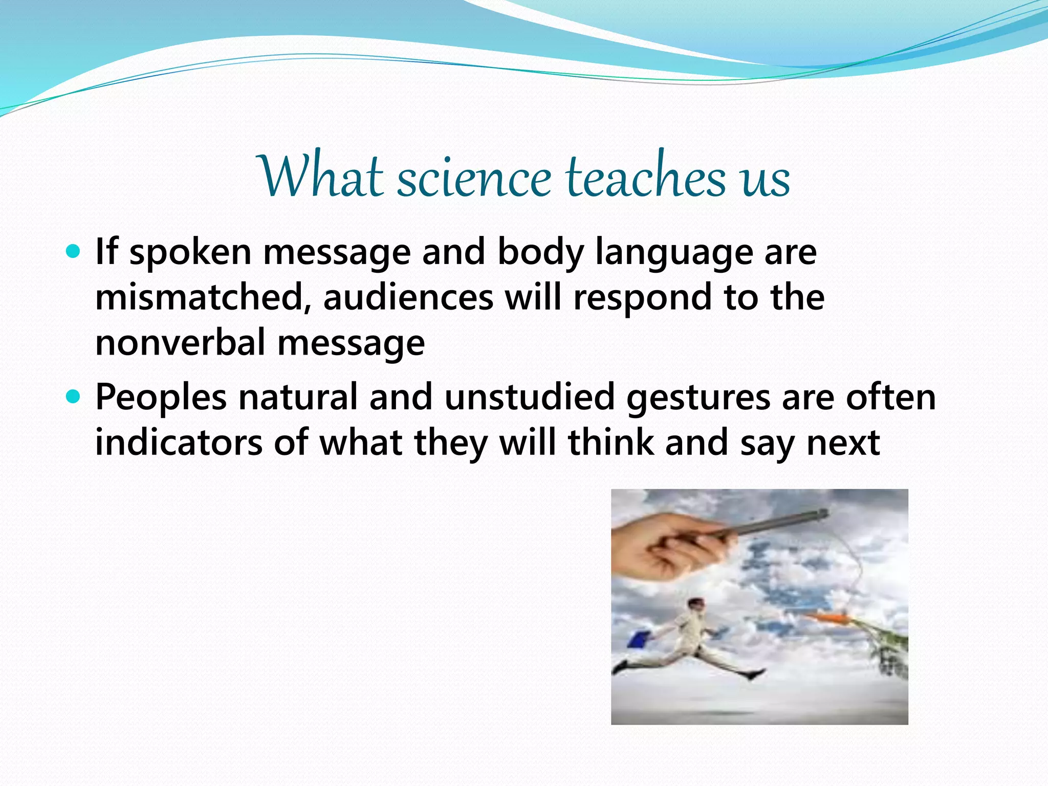 What science teaches us
 If spoken message and body language are
mismatched, audiences will respond to the
nonverbal message
 Peoples natural and unstudied gestures are often
indicators of what they will think and say next
 