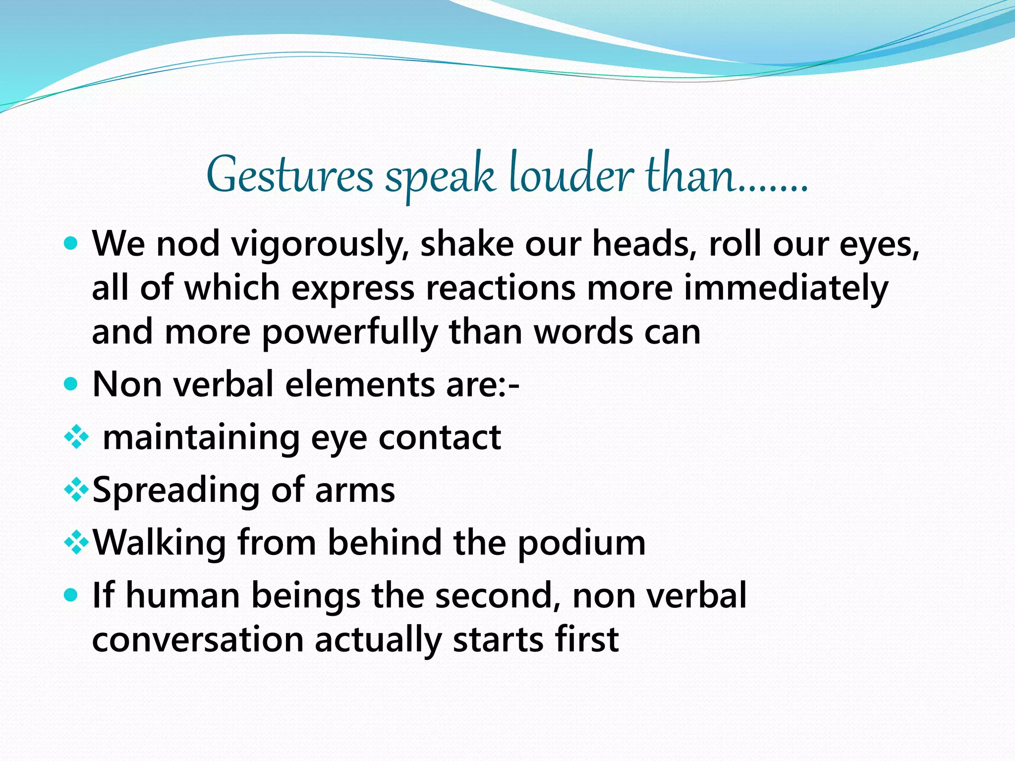 Gestures speak louder than.......
 We nod vigorously, shake our heads, roll our eyes,
all of which express reactions more immediately
and more powerfully than words can
 Non verbal elements are:-
 maintaining eye contact
Spreading of arms
Walking from behind the podium
 If human beings the second, non verbal
conversation actually starts first
 