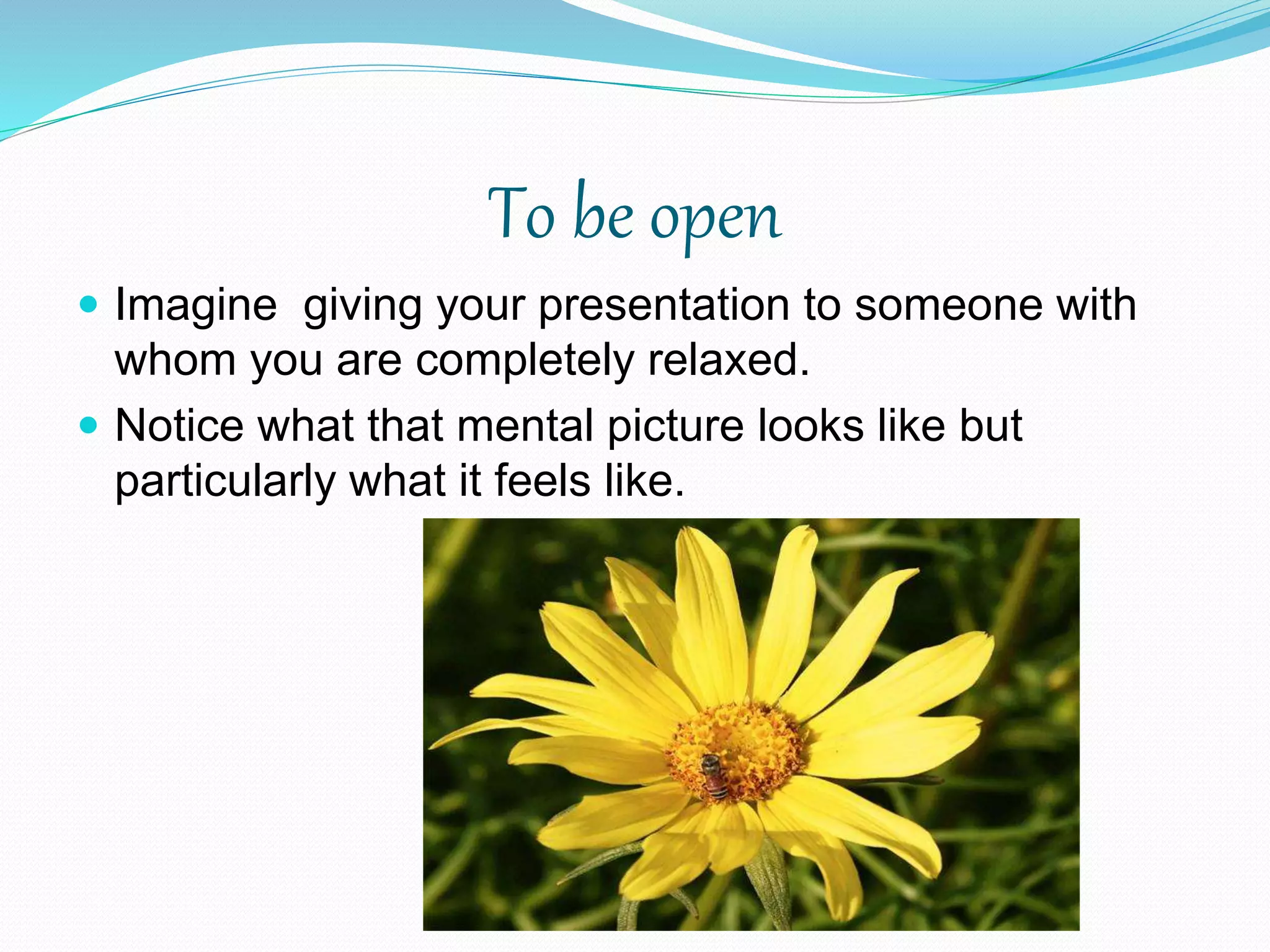 To be open
 Imagine giving your presentation to someone with
whom you are completely relaxed.
 Notice what that mental picture looks like but
particularly what it feels like.
 