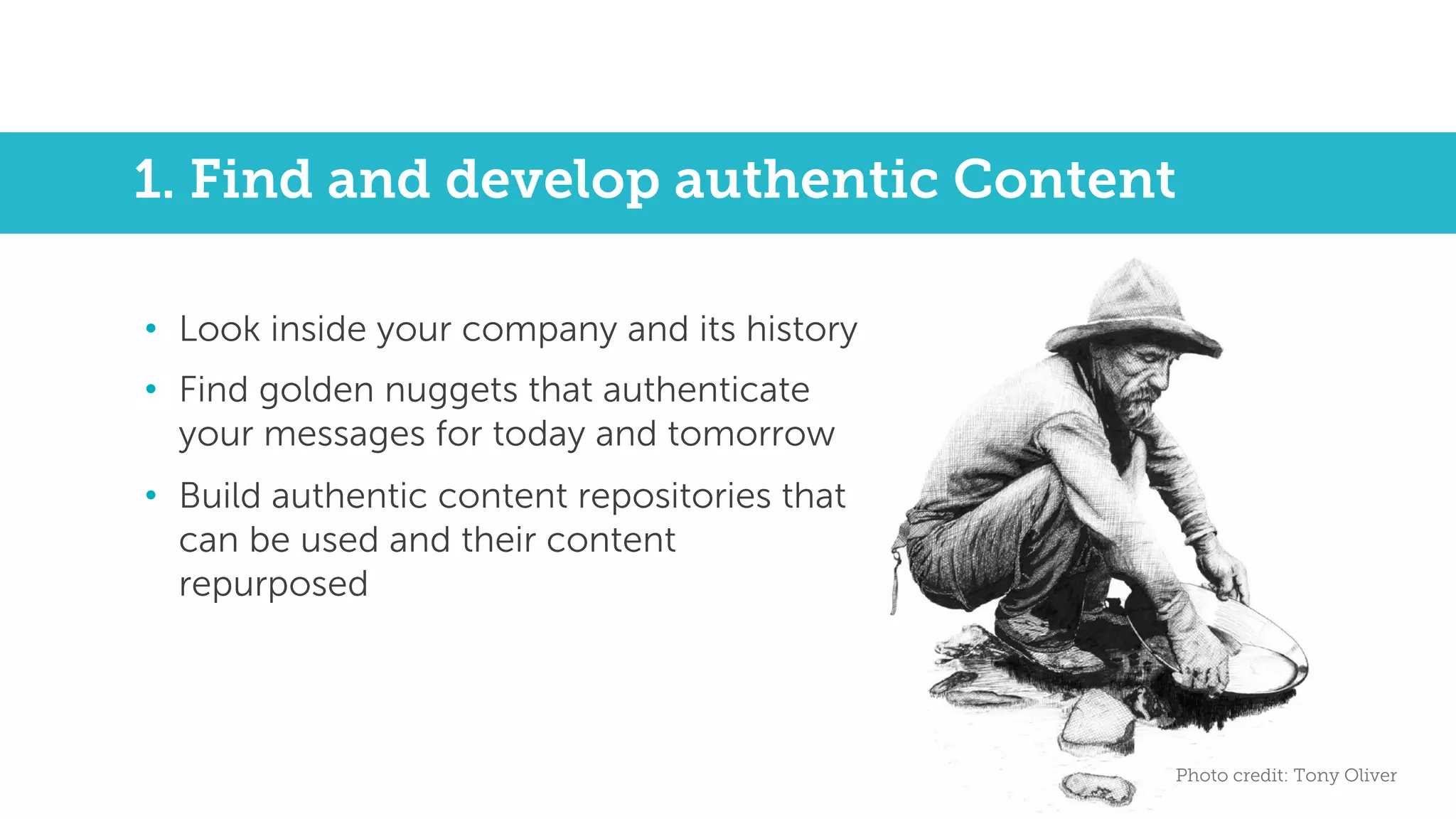 1. Find and develop authentic Content
• Look inside your company and its history
• Find golden nuggets that authenticate
your messages for today and tomorrow
• Build authentic content repositories that
can be used and their content
repurposed
Photo credit: Tony Oliver
 