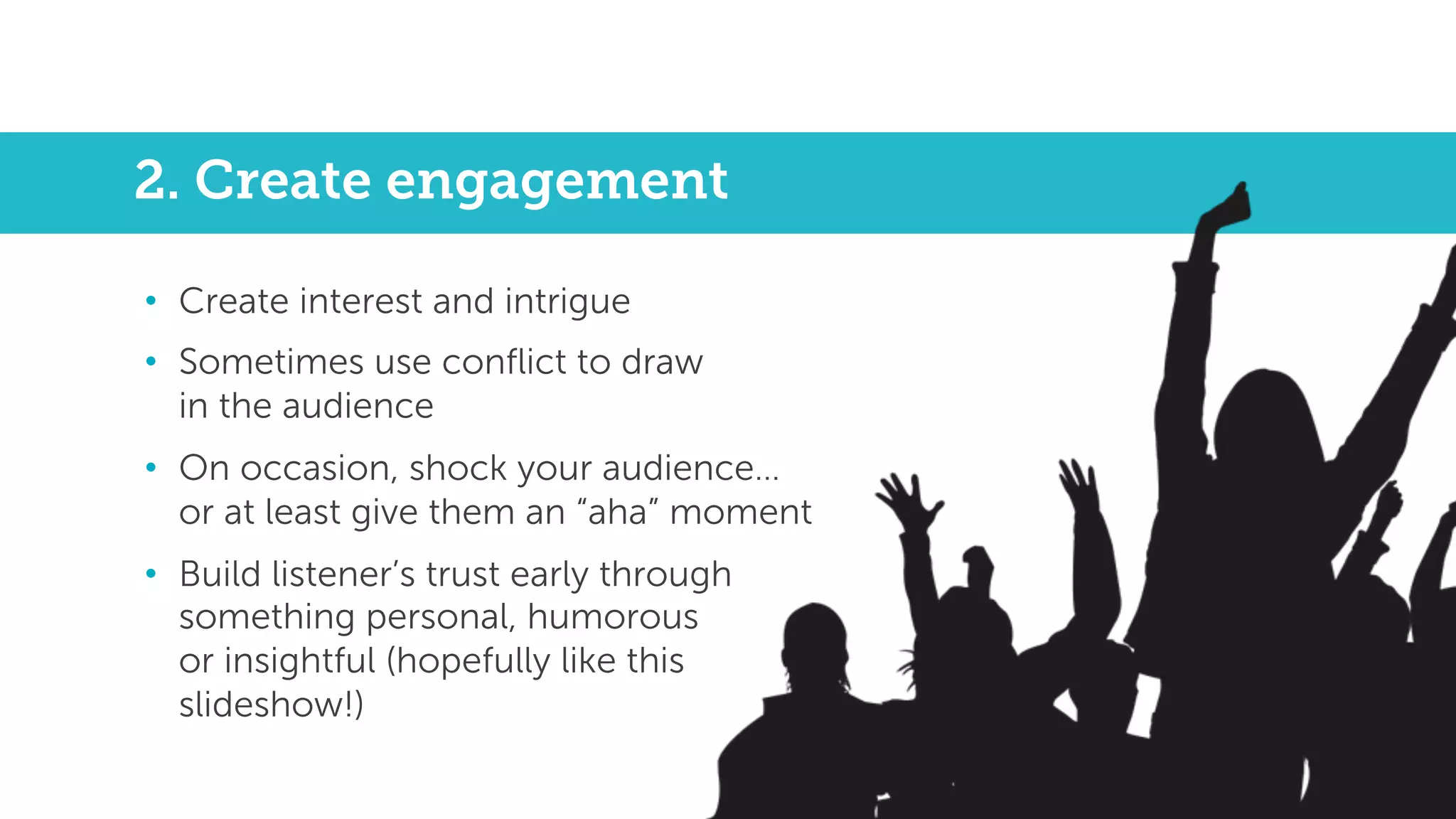 2. Create engagement
• Create interest and intrigue
• Sometimes use conflict to draw
in the audience
• On occasion, shock your audience…
or at least give them an “aha” moment
• Build listener’s trust early through
something personal, humorous
or insightful (hopefully like this
slideshow!)
 