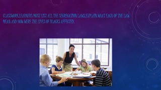 CLASSWORK:LEARNERS MUST LIST ALL THE SEGREGATION LAWS,EXPLAIN WHAT EACH OF THE LAW
MEAN AND HOW WERE THE LIVES OF BLACKS AFFECTED.
 