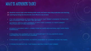 WHAT IS AUTHENTIC TASK?
 Students acquire high-order thinking skills easily and faster when they build their own learning
 Learning-by-doing has become the most effective way to learn
• IT IS THE EXPERINCES OF PERSONAL RELEVANCE THAT PERMIT LEARNERS TO PRACTISE
SKILLS IN WHICH THAT THE SKILL WILL BE USED.
• AUTHENTIC TASK ALLOWS LEARNERS TO APPLY NEW LEARNING TO THEIR CURRENT
PRACTICES AND FUTURE ASSIGNMENT.
• STUDENTS CAN MAKE DIRECT CONNECTIONS BETWEEN NEW MATERIAL AND THEIR PRIOR
EXPERINCES.
• IT PROVIDES THE LEARNERS WITH THE OPPOURTUNITY TO COLLABORATE WHICH
CONTRIBUTES TO GROWTH AD LEARNING.
• IT PROVIDES ALSO PROVIDES AUTHENTIC ASSEMENT OF LEARNING WITHIN THE TASKS.
• IT PROMOTES REFLECTION THAT ENABLE ABSTRACTIONS TO BE FORMED
 