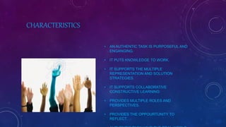 CHARACTERISTICS
• AN AUTHENTIC TASK IS PURPOSEFUL AND
ENGANGING.
• IT PUTS KNOWLEDGE TO WORK.
• IT SUPPORTS THE MULTIPLE
REPRESENTATION AND SOLUTION
STRATEGIES.
• IT SUPPORTS COLLABORATIVE
CONSTRUCTIVE LEARNING
• PROVIDES MULTIPLE ROLES AND
PERSPECTIVES.
• PROVIDES THE OPPOURTUNITY TO
REFLECT.
 