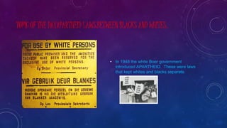 TOPIC OF THE DAYAPARTHEID LAWS:BETWEEN BLACKS AND WHITES.
• In 1948 the white Boer government
introduced APARTHEID. These were laws
that kept whites and blacks separate.
 