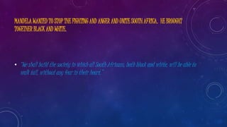 MANDELA WANTED TO STOP THE FIGHTING AND ANGER AND UNITE SOUTH AFRICA. HE BROUGHT
TOGETHER BLACK AND WHITE.
• “We shall build the society in which all South Africans, both black and white, will be able to
walk tall, without any fear in their heart.”
 