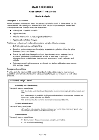 STAGE 1 ECONOMICS
ASSESSMENT TYPE 2: Folio
Media Analysis
Description of assessment
Identify and select four relevant media articles about economic issues or events which can be
used to explain the following four economic concepts. Each concept will require reference to
one article or source. The concepts to be covered are:
• Scarcity (the Economic Problem)
• Opportunity Cost
• The use of Resources to produce goods and services
• Applying a Benefit:Cost Analysis.
Analyse and evaluate each media article or source using the following process:
• Define the concept you are highlighting.
• Explain in sentence/paragraph format your analysis and evaluation of how the article
illustrates the concept chosen.
• Overall the analysis and evaluation should show knowledge and understanding of
economic principles and models as well as refer at least once to economic
interdependence on individuals, business, and governments locally, nationally, and
globally
• Acknowledge each article or source as relevant, e.g. author, publication, page number,
URL and date viewed.
Assessment conditions
A written task of a maximum 800 words in total. Each media article or source must be made
available in print to the teacher together with evidence of analysis and evaluation of each article
or source.
Assessment Design Criteria
Knowledge and Understanding
The specific features are as follows:
KU1 Knowledge, understanding, and application of economic concepts, principles, models, and
skills.
KU2 Understanding of the effects of economic interdependence on individuals, business, and
government locally, nationally, and globally.
KU3 Understanding that economic decisions involve costs and benefits.
Analysis and Evaluation
The specific feature is as follows:
AE1 Analysis and evaluation of economic issues and events (local, national, or global) using
economic models and the skills of economic inquiry.
Communication
The specific features are as follows:
C1 Communication of economic concepts, principles, and models.
C2 Use of economic terminology.
Page 1 of 3
 