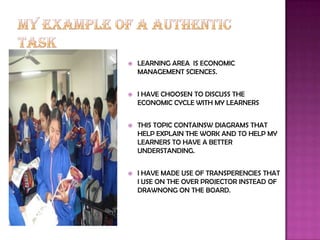    LEARNING AREA IS ECONOMIC
    MANAGEMENT SCIENCES.


   I HAVE CHOOSEN TO DISCUSS THE
    ECONOMIC CYCLE WITH MY LEARNERS


   THIS TOPIC CONTAINSW DIAGRAMS THAT
    HELP EXPLAIN THE WORK AND TO HELP MY
    LEARNERS TO HAVE A BETTER
    UNDERSTANDING.


   I HAVE MADE USE OF TRANSPERENCIES THAT
    I USE ON THE OVER PROJECTOR INSTEAD OF
    DRAWNONG ON THE BOARD.
 