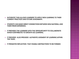    AUTHENTIC TASK ALLOWS LEARNERS TO APPLY NEW LEARNING TO THEIR
    CURRENT PRACTICES AND FUTURE ASSIGNMENT.

   STUDENTS CAN MAKE DIRECT CONNECTIONS BETWEEN NEW MATERIAL AND
    THEIR PRIOR EXPERINCES.

   IT PROVIDES THE LEARNERS WITH THE OPPOURTUNITY TO COLLABORATE
    WHICH CONTRIBUTES TO GROWTH AD LEARNING.

   IT PROVIDES ALSO PROVIDES AUTHENTIC ASSEMENT OF LEARNING WITHIN
    THE TASKS.

   IT PROMOTES REFLECTION THAT ENABLE ABSTRACTIONS TO BE FORMED
 