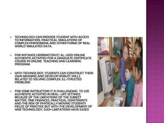    TECHNOLOGY CAN PROVIDE STUDENT WITH ACCESS
    TO INFORMATION, PRACTICAL SIMULATIONS OF
    COMPLEX PHENOMENA AND OTHER FORMS OF REAL
    WORLD SIMULATED DATA.

   FOR INSTANCE HERRINGTON ET AL. USED ONLINE
    AUTHENTIC ACTIVITIES FOR A GRADUATE CERTIFICATE
    COURSE IN ONLINE TEACHING AND LEARNING
    PROGRAM.

   WITH TECHNOLOGY, STUDENTS CAN CONSTRUCT THEIR
    OWN MEANING AND DEVELOP ROBUST SKILLS
    RELATED TO SOLVING COMPLEX, ILL-STRUCTED
    PROBLEMS

   FOR SOME INSTRUCTORS IT IS CHALLENGING TO USE
    AUTHENTIC ACTIVITIES IN REAL- LIFE SETTINGS
    BECAUSE OF THE LIMITATIONS OF THE SUBJECT
    MATTER, TIME FINANCES, PRACTICAL CONSTRAINTS
    AND THE RISK OF PHYSICALLY MOVING STUDENTS
    FIELDS OF PRACTICE BUT WITH THE DEVELOPMENT OF
    WEB TECHNOLOGY, SUCH LIMITATIONS HAVE EASED
 