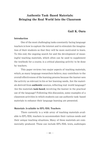 Authentic Task- Based Materials:
Bringing the Real World Into the Classroom
Gail K. Oura
Introduction
One of the most challenging tasks constantly facing language
teachers is how to capture the interest and to stimulate the imagina-
tion of their students so that they will be more motivated to learn.
To this end, the ongoing search for and the development of mean-
ingful teaching materials, which often can be used to supplement
the textbook for a course, is a critical planning activity to be done
by teachers.
This paper reviews two major aspects of teaching materials,
which, as many language researchers believe, may contribute to the
overall effectiveness of the learning process because the learner sees
the activity as relevant to his or her learning needs. Are the materi-
als derived from authentic sources, reflecting real- world language?
Are the materials task-based, involving the learner in the practical
use of the language? Following this discussion, some examples of a
classroom activities in which students can use authentic task- based
materials to enhance their language learning are presented.
Materials Available to EFL/ESL Teachers
There currently is a wide array of teaching materials avail-
able to EFL/ ESL teachers to accommodate their various needs and
their unique teaching situations. Many of these materials are com-
mercially produced. These can include EFL/ ESL texts, audiotapes
ῌ 65 ῌ
 
