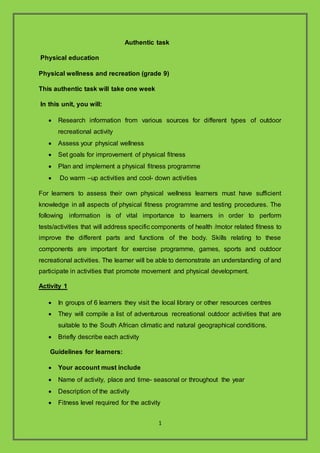 1
Authentic task
Physical education
Physical wellness and recreation (grade 9)
This authentic task will take one week
In this unit, you will:
? Research information from various sources for different types of outdoor
recreational activity
? Assess your physical wellness
? Set goals for improvement of physical fitness
? Plan and implement a physical fitness programme
? Do warm Cup activities and cool- down activities
For learners to assess their own physical wellness learners must have sufficient
knowledge in all aspects of physical fitness programme and testing procedures. The
following information is of vital importance to learners in order to perform
tests/activities that will address specific components of health /motor related fitness to
improve the different parts and functions of the body. Skills relating to these
components are important for exercise programme, games, sports and outdoor
recreational activities. The learner will be able to demonstrate an understanding of and
participate in activities that promote movement and physical development.
Activity 1
? In groups of 6 learners they visit the local library or other resources centres
? They will compile a list of adventurous recreational outdoor activities that are
suitable to the South African climatic and natural geographical conditions.
? Briefly describe each activity
Guidelines for learners:
? Your account must include
? Name of activity, place and time- seasonal or throughout the year
? Description of the activity
? Fitness level required for the activity
 