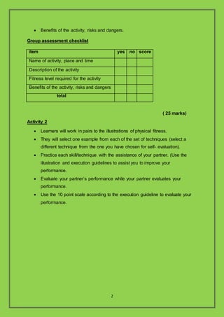 2
? Benefits of the activity, risks and dangers.
Group assessment checklist
item yes no score
Name of activity, place and time
Description of the activity
Fitness level required for the activity
Benefits of the activity, risks and dangers
total
( 25 marks)
Activity 2
? Learners will work in pairs to the illustrations of physical fitness.
? They will select one example from each of the set of techniques (select a
different technique from the one you have chosen for self- evaluation).
? Practice each skill/technique with the assistance of your partner. (Use the
illustration and execution guidelines to assist you to improve your
performance.
? Evaluate your partners performance while your partner evaluates your
performance.
? Use the 10 point scale according to the execution guideline to evaluate your
performance.
 