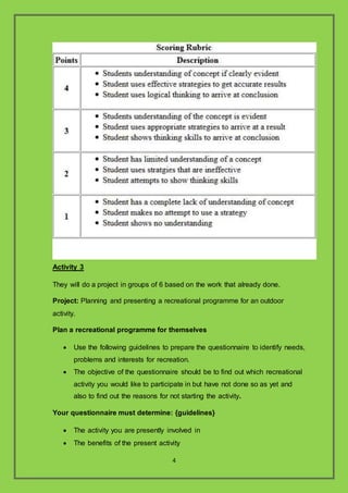 4
Activity 3
They will do a project in groups of 6 based on the work that already done.
Project: Planning and presenting a recreational programme for an outdoor
activity.
Plan a recreational programme for themselves
? Use the following guidelines to prepare the questionnaire to identify needs,
problems and interests for recreation.
? The objective of the questionnaire should be to find out which recreational
activity you would like to participate in but have not done so as yet and
also to find out the reasons for not starting the activity.
Your questionnaire must determine: {guidelines}
? The activity you are presently involved in
? The benefits of the present activity
 