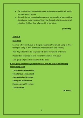 5
? The possible future recreational activity and programme which will satisfy
your needs and interests.
? Set goals for your recreational programme, e.g. socializing/ team building/
strengthening racial interaction/ improving fitness level and environmental
education. And then they will present it to your class.
(15 marks)
Activity 4
Guidelines
Learners will work individual to design a sequence of movements using all three
techniques using all three techniques (rotation/elevation and balance)
Then they will combine the sequence with dance movements and music.
Practice their sequence on your own and then work in your group.
Each group will present its sequence to the class.
A peer group will assess your performance with the help of the following
7point rating scale.
7 outstanding achievement
6 meritorious achievement
5 substantial achievement
4 adequate achievement
2 elementary achievement
1 not achieved
(10 marks)
 